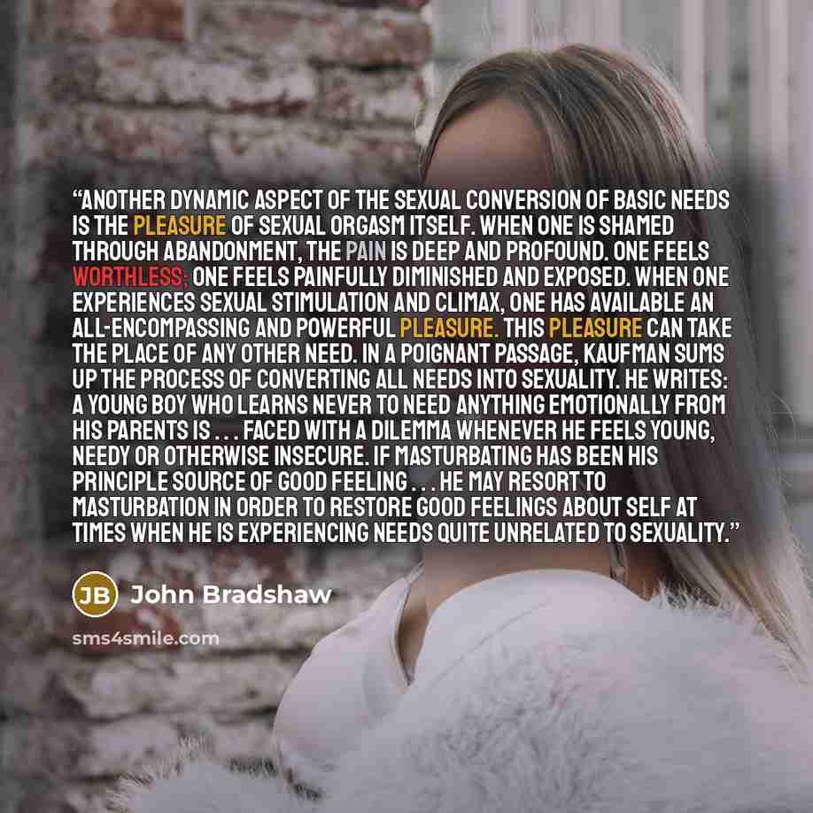 “Another dynamic aspect of the sexual conversion of basic needs is the pleasure of sexual orgasm itself. When one is shamed through abandonment, the pain is deep and profound. One feels worthless; one feels painfully diminished and exposed. When one experiences sexual stimulation and climax, one…” quote by John Bradshaw