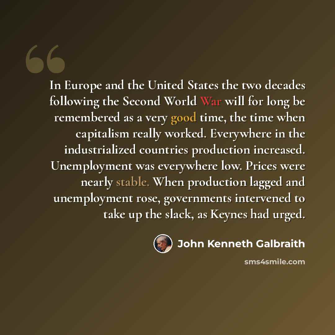 “In Europe and the United States the two decades following the Second World War will for long be remembered as a very good time, the time when capitalism really worked. Everywhere in the industrialized countries production increased. Unemployment was everywhere low. Prices were nearly stable. When…” quote by John Kenneth Galbraith