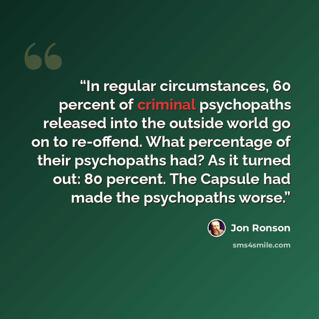 “In regular circumstances, 60 percent of criminal psychopaths released into the outside world go on to re-offend. What percentage of their psychopaths had? As it turned out: 80 percent. The Capsule had made the psychopaths worse.” quote by Jon Ronson