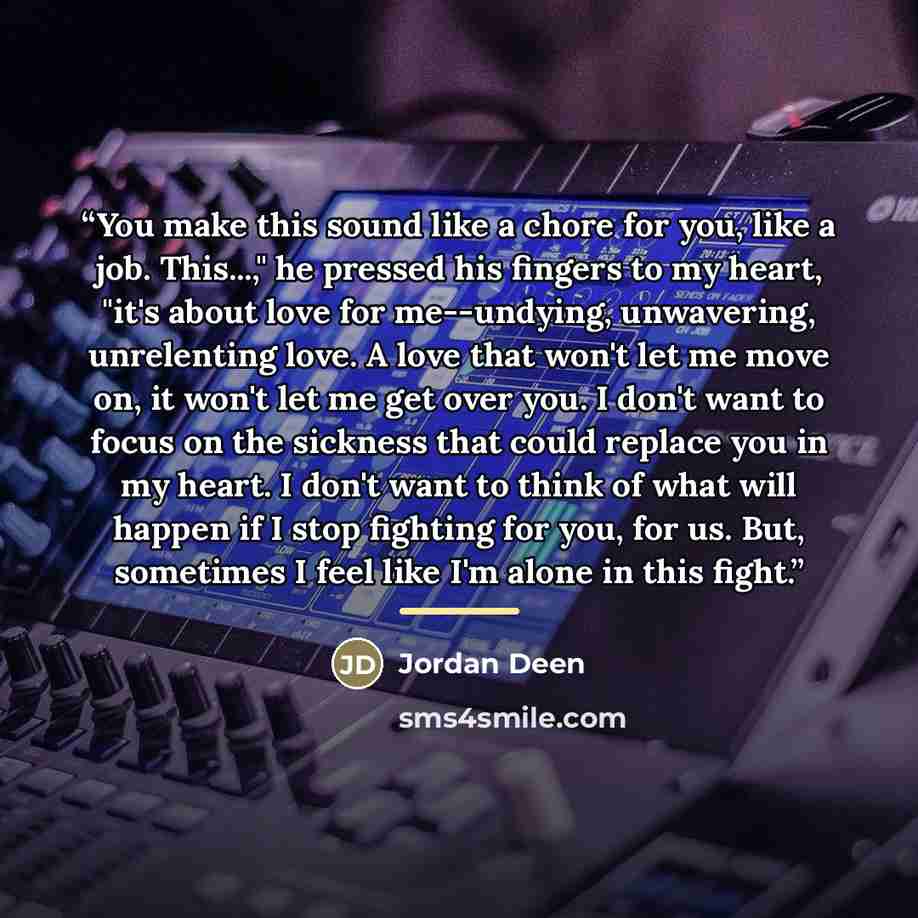 “You make this sound like a chore for you, like a job. This...," he pressed his fingers to my heart, "it's about love for me--undying, unwavering, unrelenting love. A love that won't let me move on, it won't let me get over you. I don't want to focus on the sickness that could replace you in my…” quote by Jordan Deen