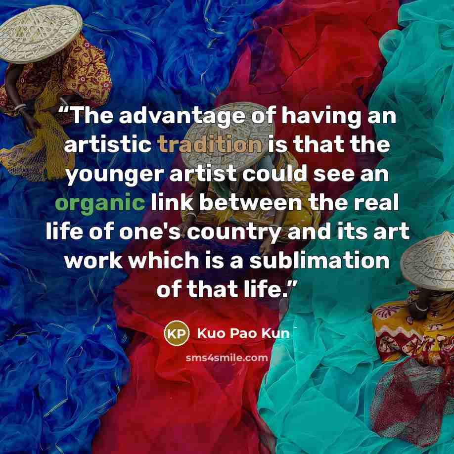 “The advantage of having an artistic tradition is that the younger artist could see an organic link between the real life of one's country and its art work which is a sublimation of that life.” quote by Kuo Pao Kun