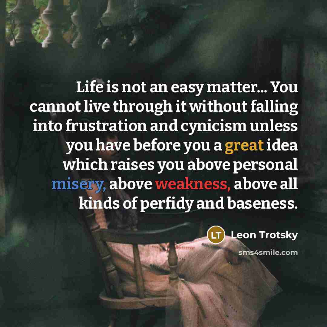 “Life is not an easy matter... You cannot live through it without falling into frustration and cynicism unless you have before you a great idea which raises you above personal misery, above weakness, above all kinds of perfidy and baseness.” quote by Leon Trotsky