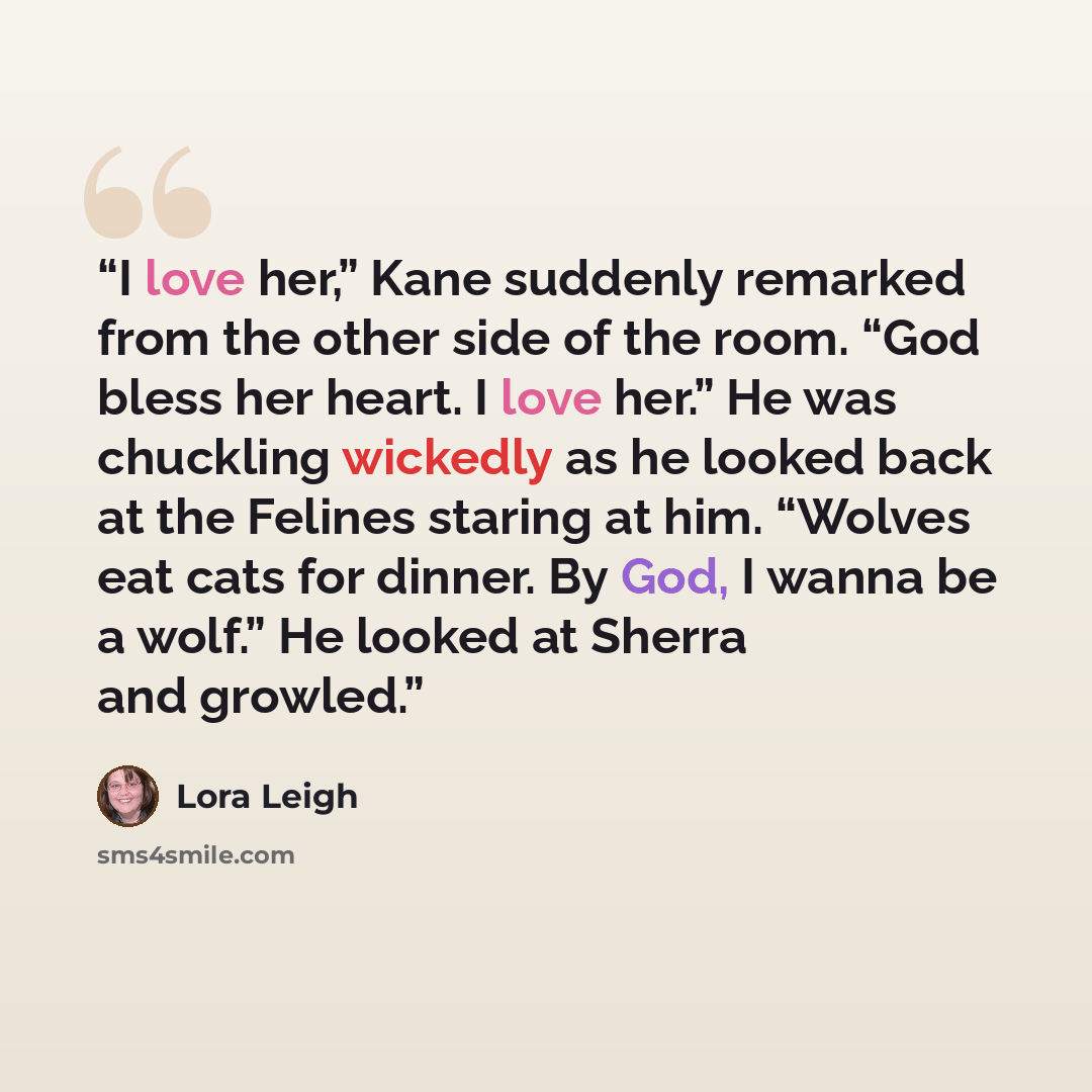“I love her,” Kane suddenly remarked from the other side of the room. “God bless her heart. I love her.” He was chuckling wickedly as he looked back at the Felines staring at him. “Wolves eat cats for dinner. By God, I wanna be a wolf.” He looked at Sherra and growled.” quote by Lora Leigh