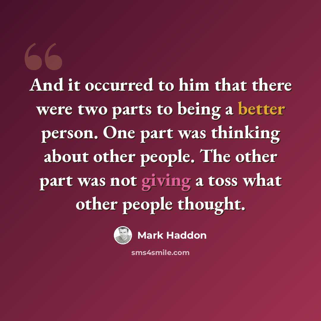 “And it occurred to him that there were two parts to being a better person. One part was thinking about other people. The other part was not giving a toss what other people thought.” quote by Mark Haddon