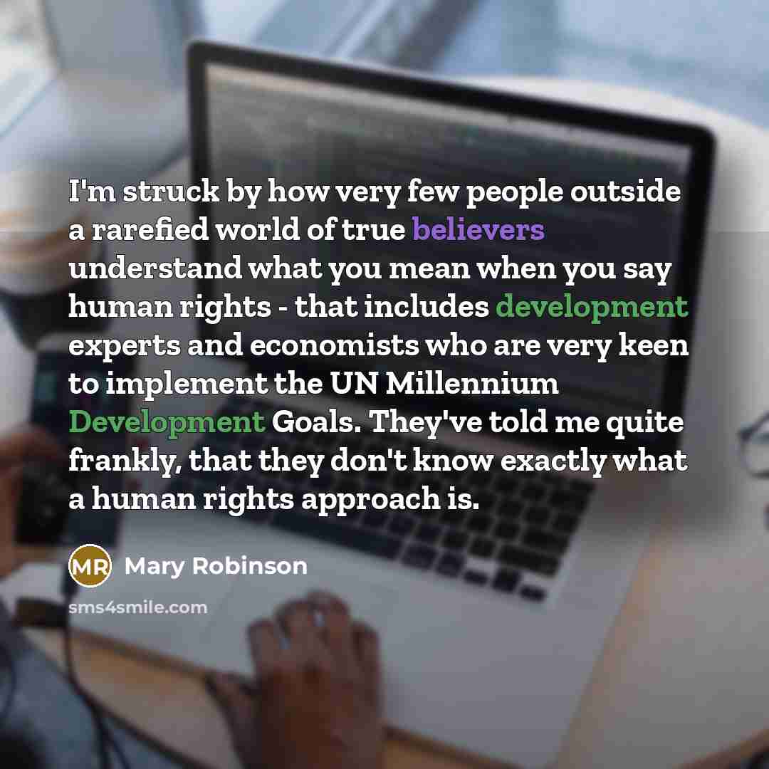“I'm struck by how very few people outside a rarefied world of true believers understand what you mean when you say human rights - that includes development experts and economists who are very keen to implement the UN Millennium Development Goals. They've told me quite frankly, that they don't know…” quote by Mary Robinson