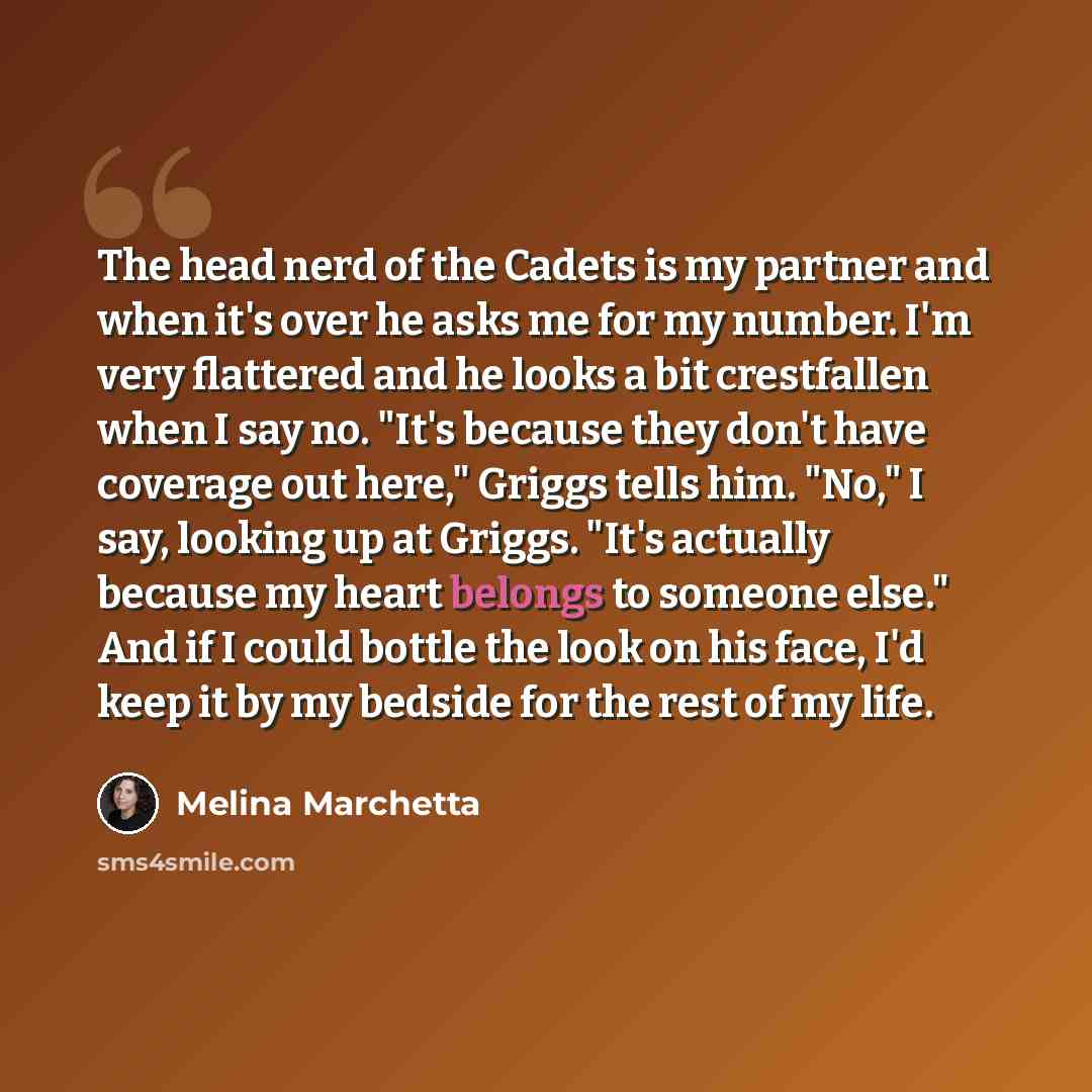 “The head nerd of the Cadets is my partner and when it's over he asks me for my number. I'm very flattered and he looks a bit crestfallen when I say no. "It's because they don't have coverage out here," Griggs tells him. "No," I say, looking up at Griggs. "It's actually because my heart belongs to…” quote by Melina Marchetta