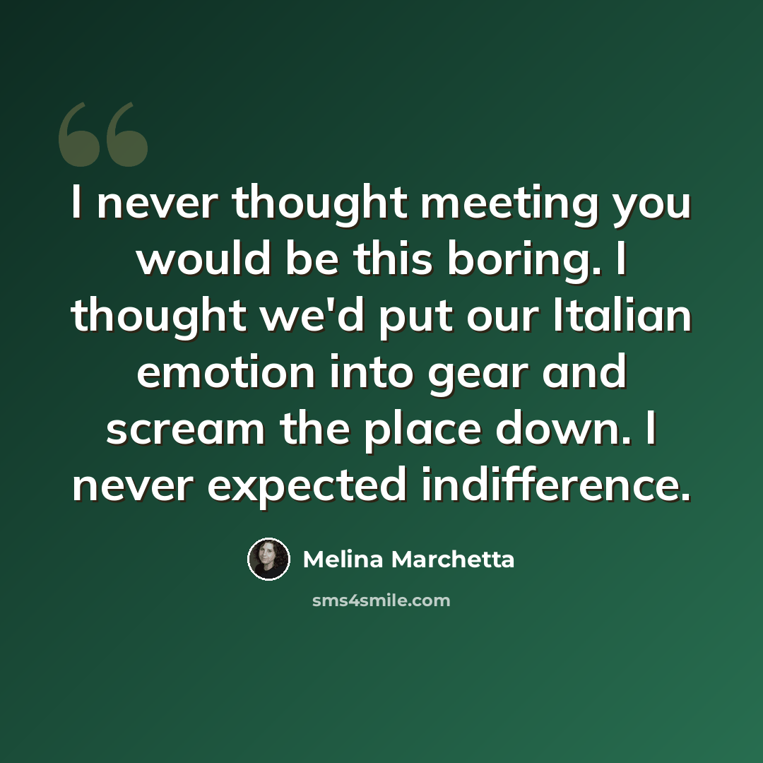 “I never thought meeting you would be this boring. I thought we'd put our Italian emotion into gear and scream the place down. I never expected indifference.” quote by Melina Marchetta