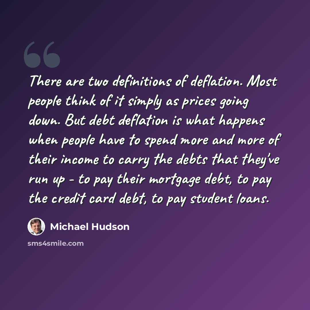 “There are two definitions of deflation. Most people think of it simply as prices going down. But debt deflation is what happens when people have to spend more and more of their income to carry the debts that they've run up - to pay their mortgage debt, to pay the credit card debt, to pay student…” quote by Michael Hudson