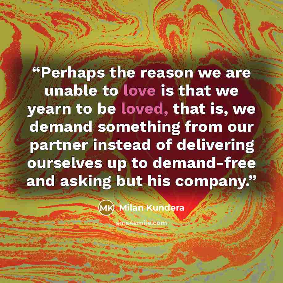 “Perhaps the reason we are unable to love is that we yearn to be loved, that is, we demand something from our partner instead of delivering ourselves up to demand-free and asking but his company.” quote by Milan Kundera