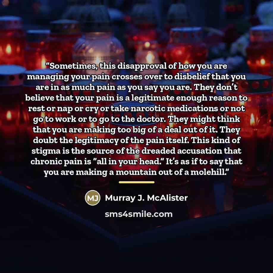 “Sometimes, this disapproval of how you are managing your pain crosses over to disbelief that you are in as much pain as you say you are. They don’t believe that your pain is a legitimate enough reason to rest or nap or cry or take narcotic medications or not go to work or to go to the doctor. They…” quote by Murray J. McAlister
