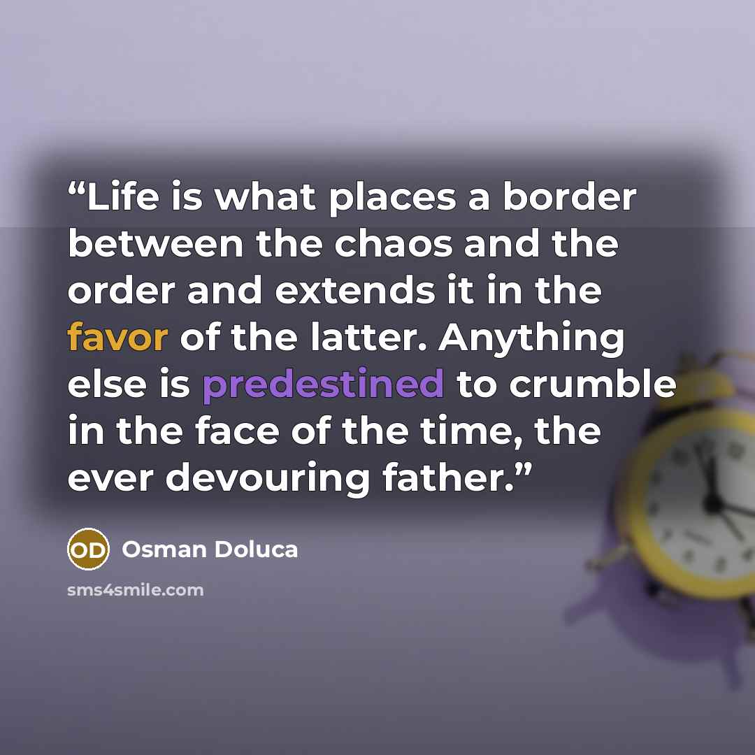 “Life is what places a border between the chaos and the order and extends it in the favor of the latter. Anything else is predestined to crumble in the face of the time, the ever devouring father.” quote by Osman Doluca
