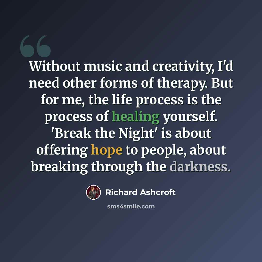 “Without music and creativity, I'd need other forms of therapy. But for me, the life process is the process of healing yourself. 'Break the Night' is about offering hope to people, about breaking through the darkness.” quote by Richard Ashcroft
