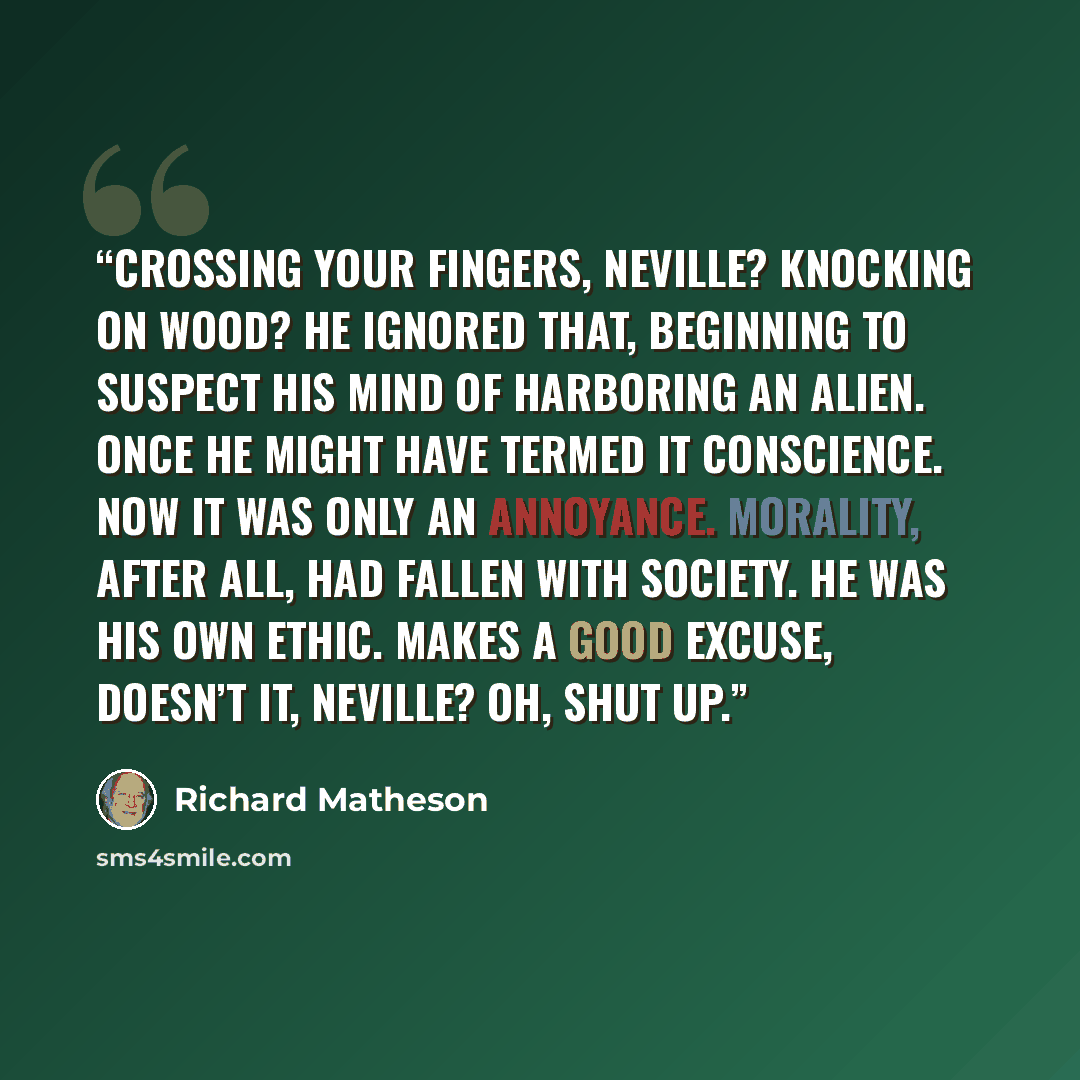 “Crossing your fingers, Neville? Knocking on wood? He ignored that, beginning to suspect his mind of harboring an alien. Once he might have termed it conscience. Now it was only an annoyance. Morality, after all, had fallen with society. He was his own ethic. Makes a good excuse, doesn’t it…” quote by Richard Matheson