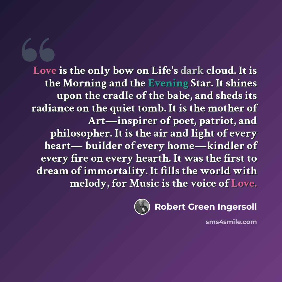 “Love is the only bow on Life's dark cloud. It is the Morning and the Evening Star. It shines upon the cradle of the babe, and sheds its radiance on the quiet tomb. It is the mother of Art—inspirer of poet, patriot, and philosopher. It is the air and light of every heart— builder of every…” quote by Robert Green Ingersoll