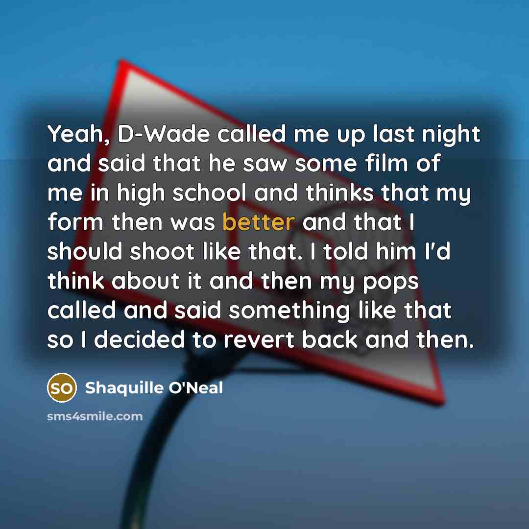 “Yeah, D-Wade called me up last night and said that he saw some film of me in high school and thinks that my form then was better and that I should shoot like that. I told him I'd think about it and then my pops called and said something like that so I decided to revert back and then.” quote by Shaquille O'Neal