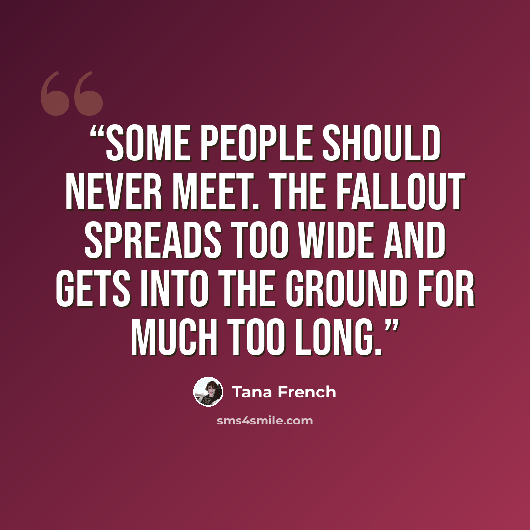 “Some people should never meet. The fallout spreads too wide and gets into the ground for much too long.” quote by Tana French