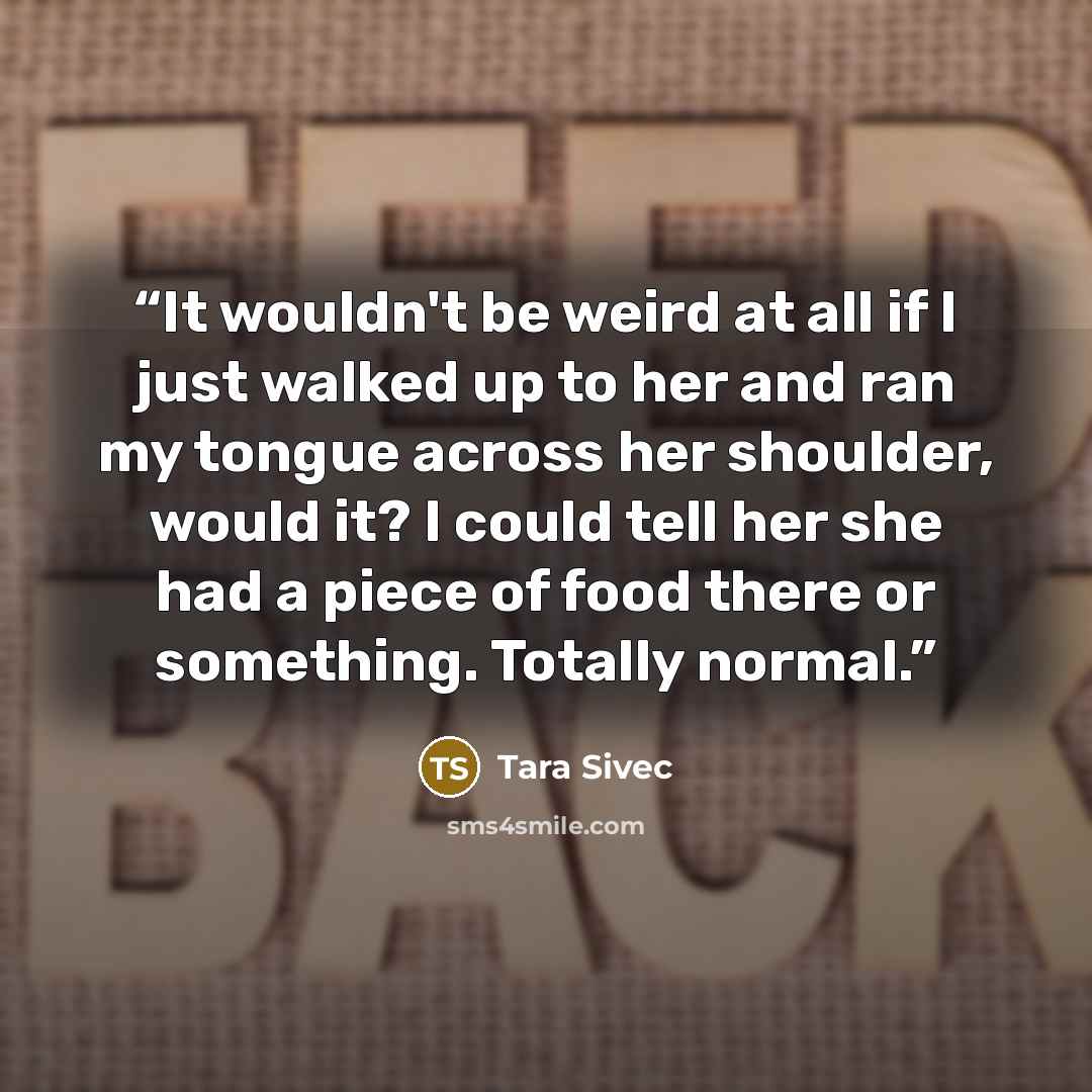 “It wouldn't be weird at all if I just walked up to her and ran my tongue across her shoulder, would it? I could tell her she had a piece of food there or something. Totally normal.” quote by Tara Sivec