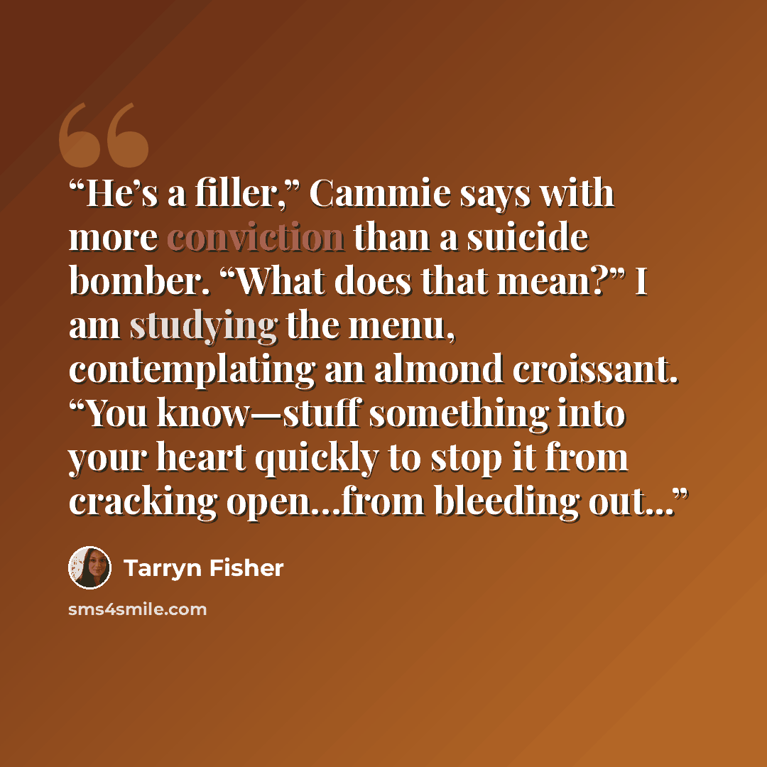 “He’s a filler,” Cammie says with more conviction than a suicide bomber. “What does that mean?” I am studying the menu, contemplating an almond croissant. “You know—stuff something into your heart quickly to stop it from cracking open…from bleeding out...” quote by Tarryn Fisher