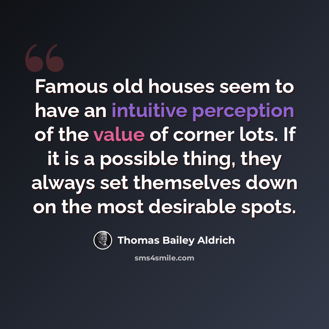 “Famous old houses seem to have an intuitive perception of the value of corner lots. If it is a possible thing, they always set themselves down on the most desirable spots.” quote by Thomas Bailey Aldrich