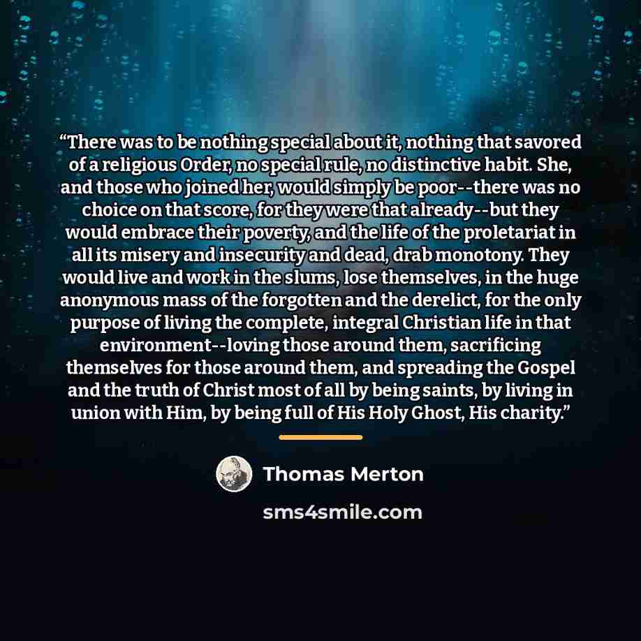 “There was to be nothing special about it, nothing that savored of a religious Order, no special rule, no distinctive habit. She, and those who joined her, would simply be poor--there was no choice on that score, for they were that already--but they would embrace their poverty, and the life of the…” quote by Thomas Merton