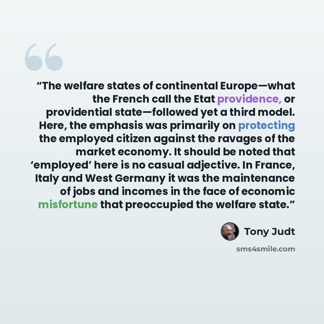 “The welfare states of continental Europe—what the French call the Etat providence, or providential state—followed yet a third model. Here, the emphasis was primarily on protecting the employed citizen against the ravages of the market economy. It should be noted that ‘employed’ here is no casual…” quote by Tony Judt