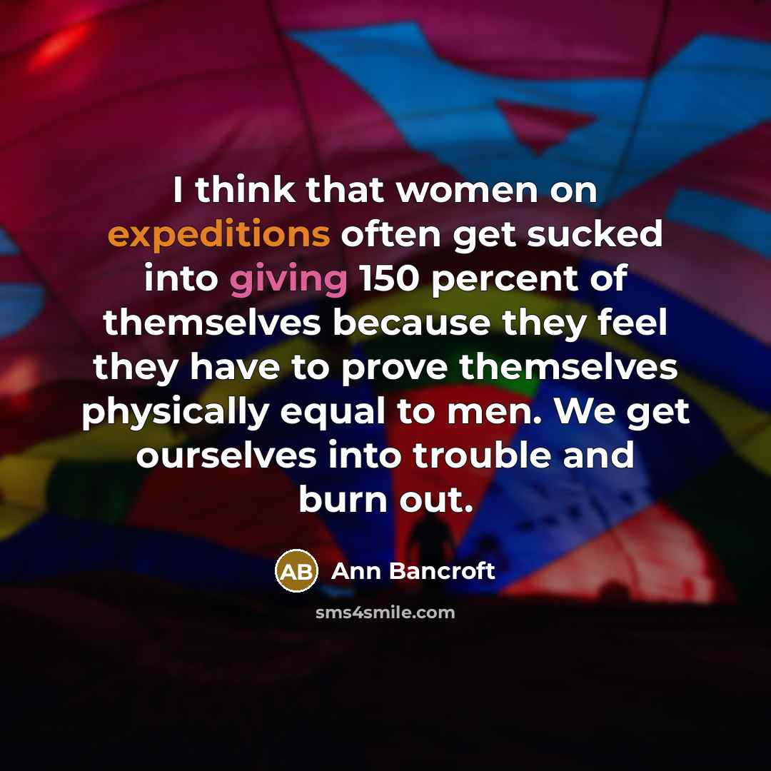 “I think that women on expeditions often get sucked into giving 150 percent of themselves because they feel they have to prove themselves physically equal to men. We get ourselves into trouble and burn out.” quote by Ann Bancroft
