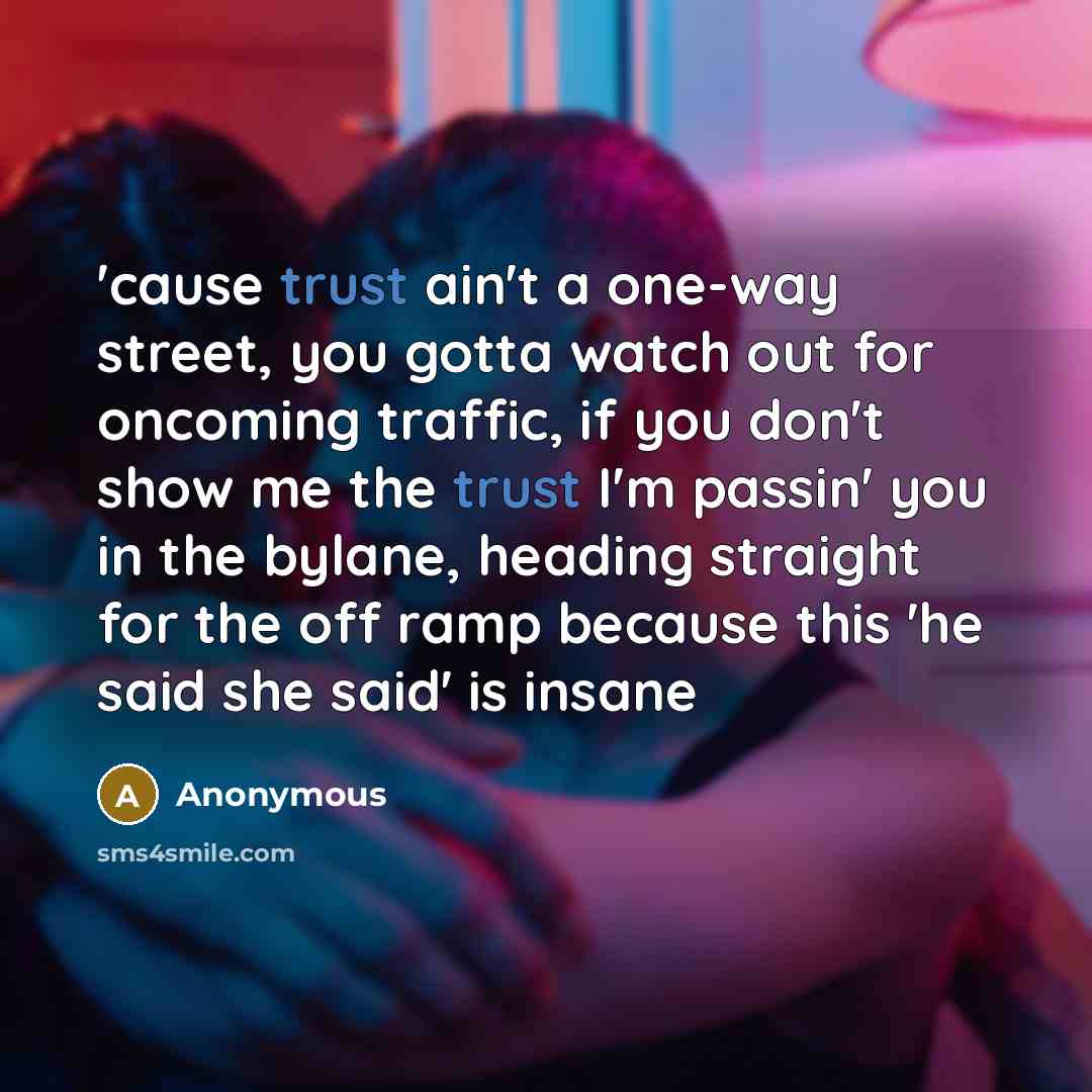 “'cause trust ain't a one-way street, you gotta watch out for oncoming traffic, if you don't show me the trust I'm passin' you in the bylane, heading straight for the off ramp because this 'he said she said' is insane” quote by Anonymous