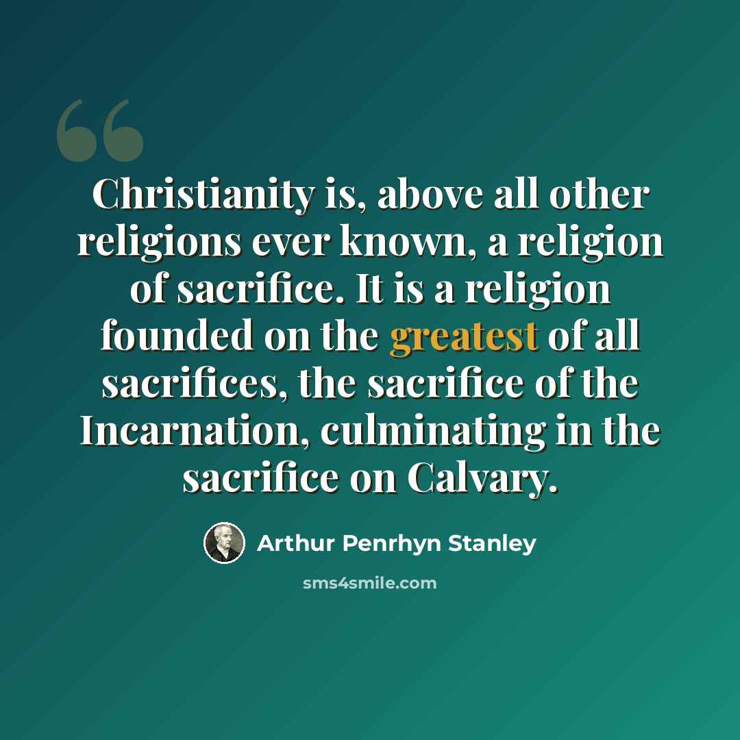 “Christianity is, above all other religions ever known, a religion of sacrifice. It is a religion founded on the greatest of all sacrifices, the sacrifice of the Incarnation, culminating in the sacrifice on Calvary.” quote by Arthur Penrhyn Stanley