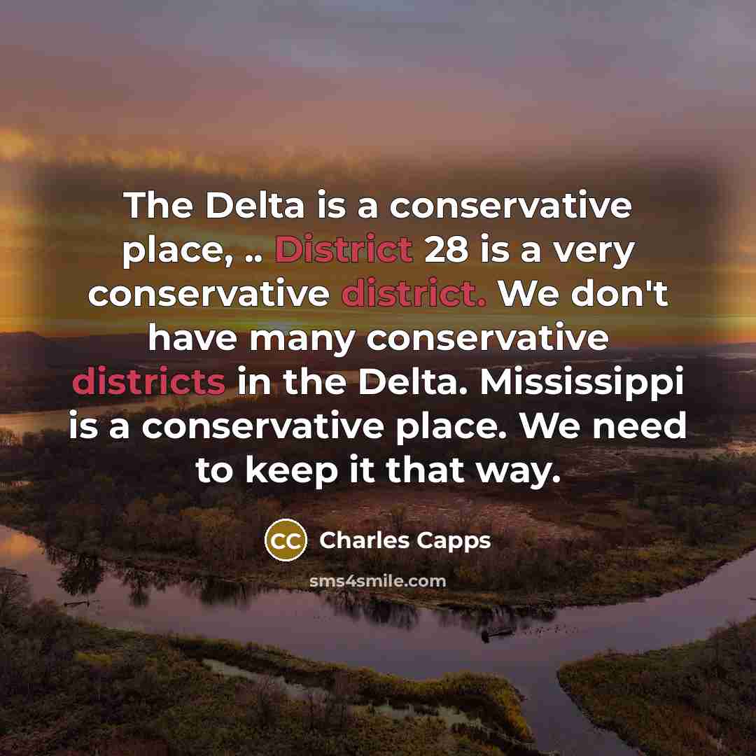 “The Delta is a conservative place, .. District 28 is a very conservative district. We don't have many conservative districts in the Delta. Mississippi is a conservative place. We need to keep it that way.” quote by Charles Capps