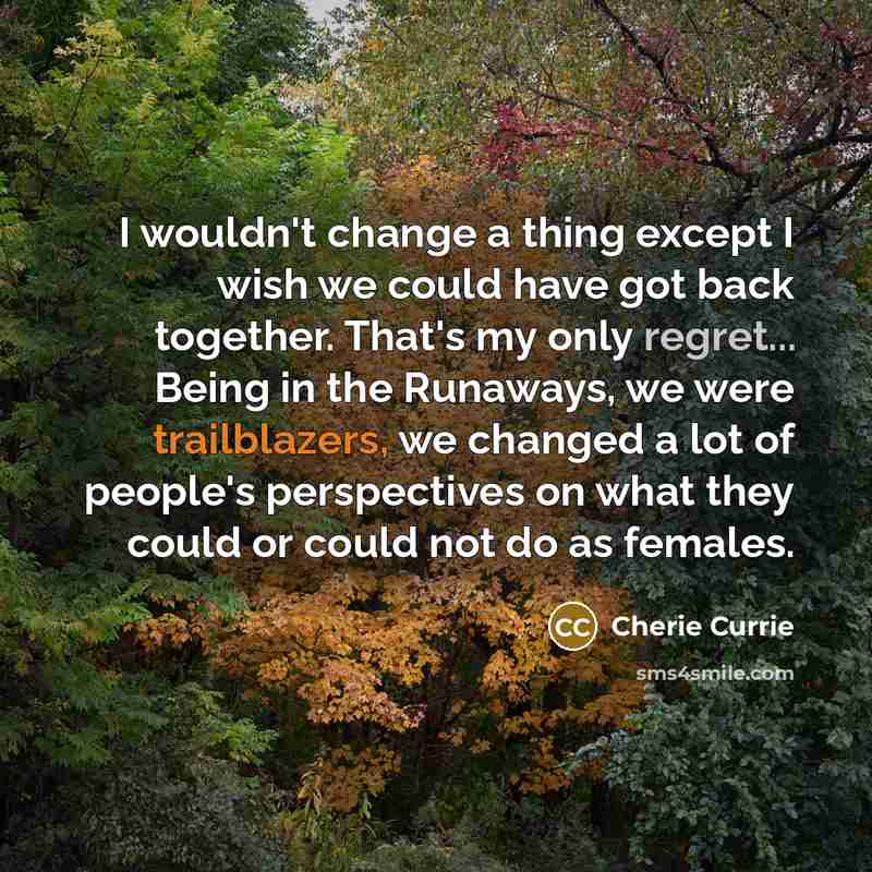 “I wouldn't change a thing except I wish we could have got back together. That's my only regret... Being in the Runaways, we were trailblazers, we changed a lot of people's perspectives on what they could or could not do as females.” quote by Cherie Currie