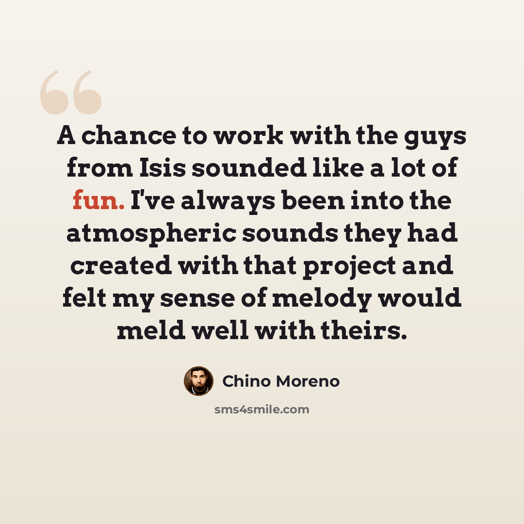 “A chance to work with the guys from Isis sounded like a lot of fun. I've always been into the atmospheric sounds they had created with that project and felt my sense of melody would meld well with theirs.” quote by Chino Moreno