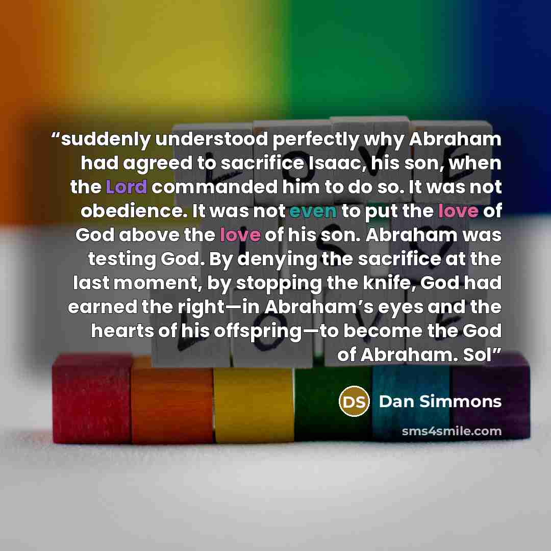“suddenly understood perfectly why Abraham had agreed to sacrifice Isaac, his son, when the Lord commanded him to do so. It was not obedience. It was not even to put the love of God above the love of his son. Abraham was testing God. By denying the sacrifice at the last moment, by stopping the…” quote by Dan Simmons