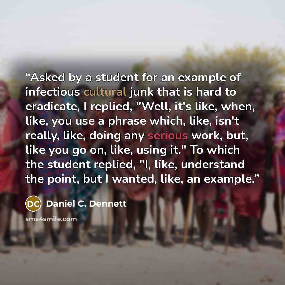 “Asked by a student for an example of infectious cultural junk that is hard to eradicate, I replied, "Well, it's like, when, like, you use a phrase which, like, isn't really, like, doing any serious work, but, like you go on, like, using it." To which the student replied, "I, like, understand the…” quote by Daniel C. Dennett