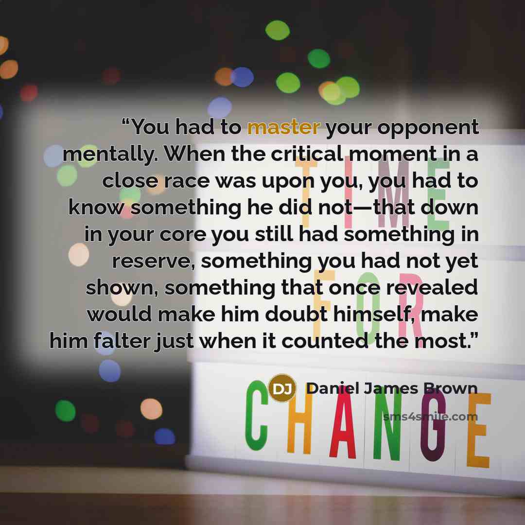 “You had to master your opponent mentally. When the critical moment in a close race was upon you, you had to know something he did not—that down in your core you still had something in reserve, something you had not yet shown, something that once revealed would make him doubt himself, make him…” quote by Daniel James Brown