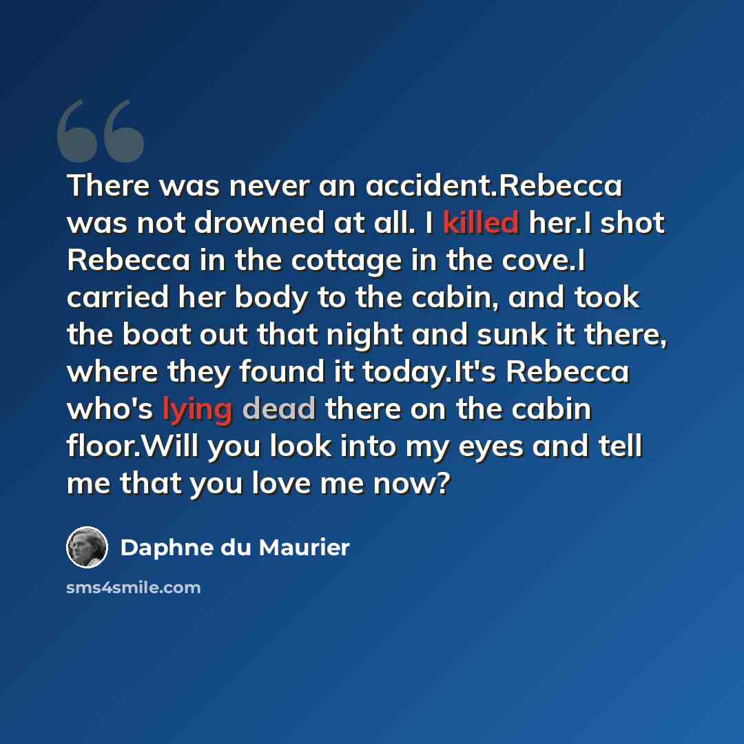 “There was never an accident.Rebecca was not drowned at all. I killed her.I shot Rebecca in the cottage in the cove.I carried her body to the cabin, and took the boat out that night and sunk it there, where they found it today.It's Rebecca who's lying dead there on the cabin floor.Will you look…” quote by Daphne du Maurier