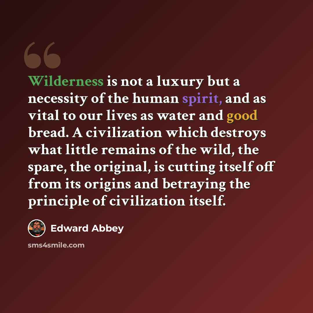“Wilderness is not a luxury but a necessity of the human spirit, and as vital to our lives as water and good bread. A civilization which destroys what little remains of the wild, the spare, the original, is cutting itself off from its origins and betraying the principle of civilization itself.” quote by Edward Abbey
