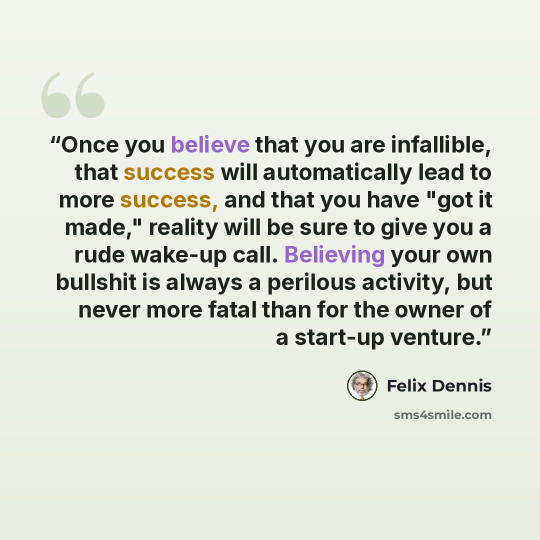 “Once you believe that you are infallible, that success will automatically lead to more success, and that you have "got it made," reality will be sure to give you a rude wake-up call. Believing your own bullshit is always a perilous activity, but never more fatal than for the owner of a start-up…” quote by Felix Dennis