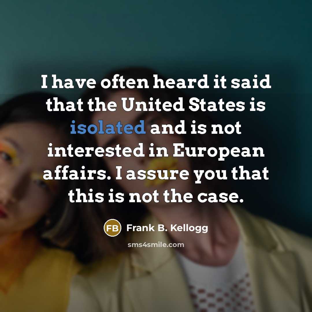 “I have often heard it said that the United States is isolated and is not interested in European affairs. I assure you that this is not the case.” quote by Frank B. Kellogg