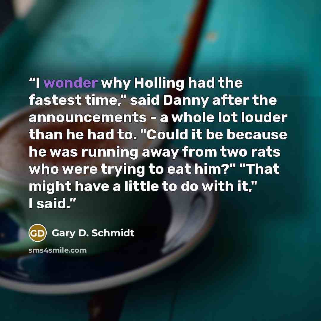 “I wonder why Holling had the fastest time," said Danny after the announcements - a whole lot louder than he had to. "Could it be because he was running away from two rats who were trying to eat him?" "That might have a little to do with it," I said.” quote by Gary D. Schmidt