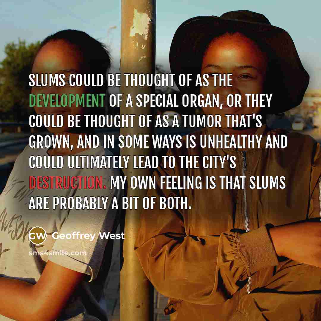 “Slums could be thought of as the development of a special organ, or they could be thought of as a tumor that's grown, and in some ways is unhealthy and could ultimately lead to the city's destruction. My own feeling is that slums are probably a bit of both.” quote by Geoffrey West