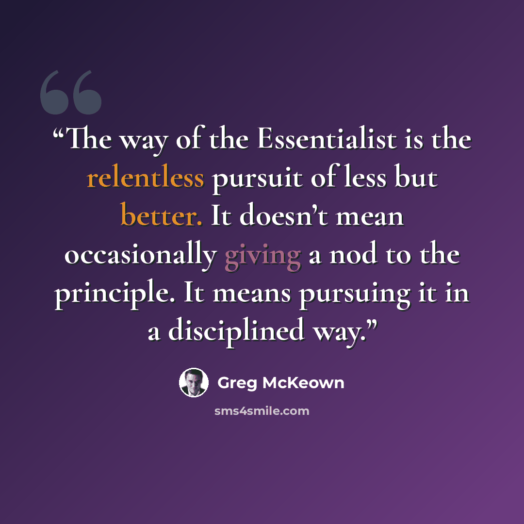 “The way of the Essentialist is the relentless pursuit of less but better. It doesn’t mean occasionally giving a nod to the principle. It means pursuing it in a disciplined way.” quote by Greg McKeown