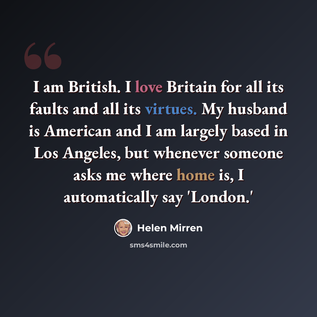 “I am British. I love Britain for all its faults and all its virtues. My husband is American and I am largely based in Los Angeles, but whenever someone asks me where home is, I automatically say 'London.'” quote by Helen Mirren
