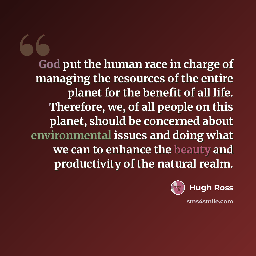 “God put the human race in charge of managing the resources of the entire planet for the benefit of all life. Therefore, we, of all people on this planet, should be concerned about environmental issues and doing what we can to enhance the beauty and productivity of the natural realm.” quote by Hugh Ross