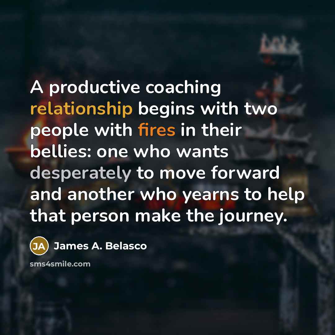 “A productive coaching relationship begins with two people with fires in their bellies: one who wants desperately to move forward and another who yearns to help that person make the journey.” quote by James A. Belasco