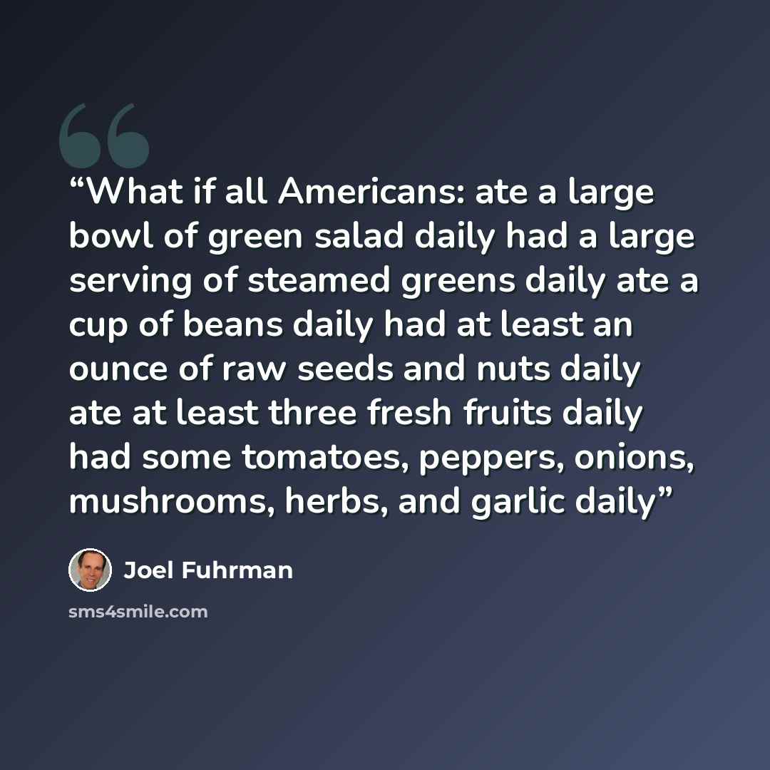 “What if all Americans: ate a large bowl of green salad daily had a large serving of steamed greens daily ate a cup of beans daily had at least an ounce of raw seeds and nuts daily ate at least three fresh fruits daily had some tomatoes, peppers, onions, mushrooms, herbs, and garlic daily” quote by Joel Fuhrman
