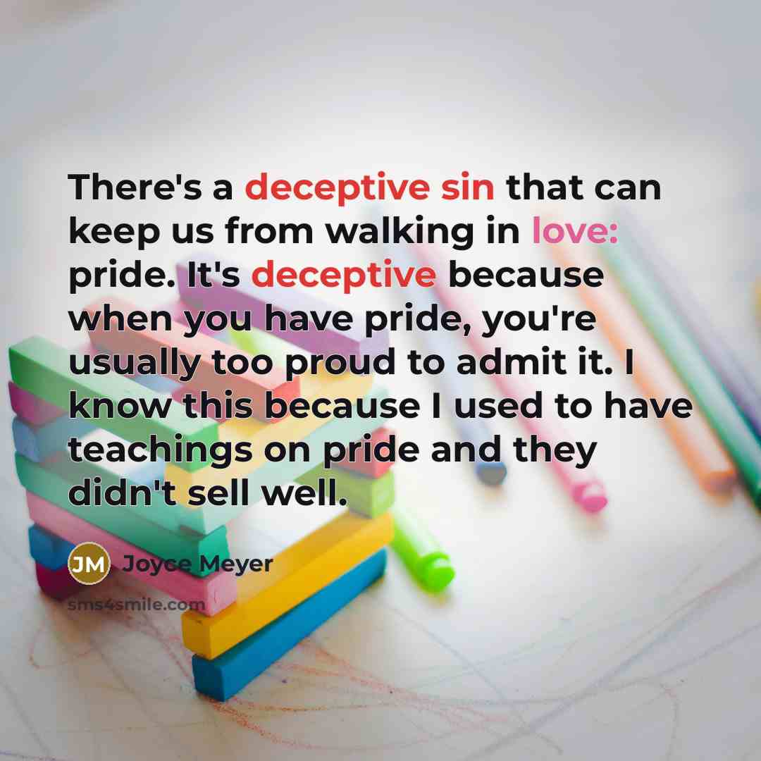 “There's a deceptive sin that can keep us from walking in love: pride. It's deceptive because when you have pride, you're usually too proud to admit it. I know this because I used to have teachings on pride and they didn't sell well.” quote by Joyce Meyer