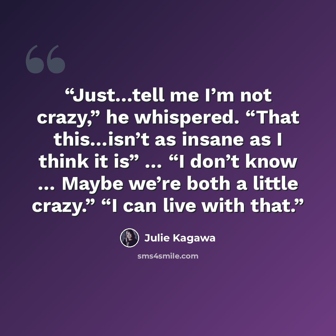 “Just…tell me I’m not crazy,” he whispered. “That this…isn’t as insane as I think it is” … “I don’t know … Maybe we’re both a little crazy.” “I can live with that.” quote by Julie Kagawa