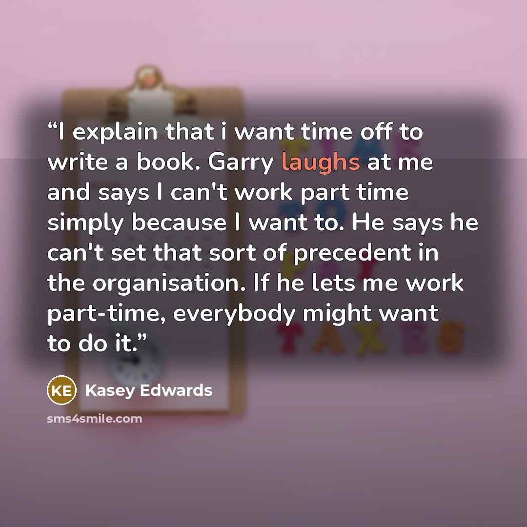 “I explain that i want time off to write a book. Garry laughs at me and says I can't work part time simply because I want to. He says he can't set that sort of precedent in the organisation. If he lets me work part-time, everybody might want to do it.” quote by Kasey Edwards