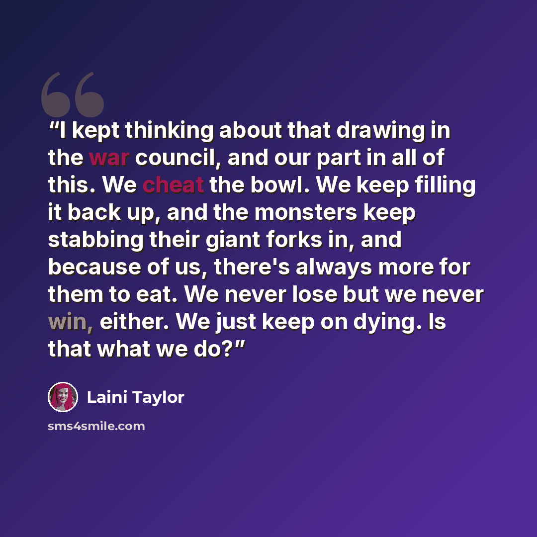 “I kept thinking about that drawing in the war council, and our part in all of this. We cheat the bowl. We keep filling it back up, and the monsters keep stabbing their giant forks in, and because of us, there's always more for them to eat. We never lose but we never win, either. We just keep on…” quote by Laini Taylor