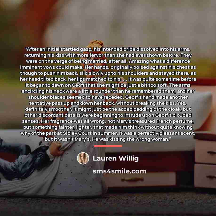 “After an initial startled gasp, his intended bride dissolved into his arms, returning his kiss with more fervor than she had ever shown before. They were on the verge of being married, after all. Amazing what a difference imminent vows could make. Her hands, originally poised against his chest as…” quote by Lauren Willig